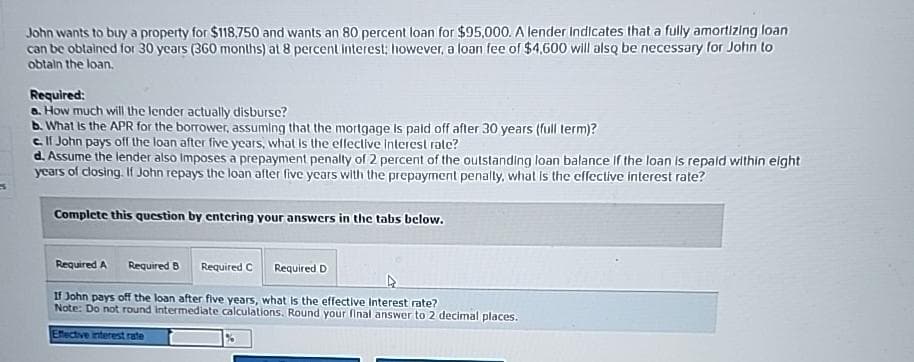 John wants to buy a property for $118.750 and wants an 80 percent loan for $95,000. A lender Indicates that a fully amortizing loan
can be obtained for 30 years (360 months) at 8 percent interest; however, a loan fee of $4,600 will also be necessary for John to
obtain the loan.
Required:
a. How much will the lender actually disburse?
b. What is the APR for the borrower, assuming that the mortgage is paid off after 30 years (full term)?
e. If John pays off the loan after five years, what is the effective interest rate?
d. Assume the lender also imposes a prepayment penalty of 2 percent of the outstanding loan balance if the loan is repaid within eight
years of closing. If John repays the loan after five years with the prepayment penalty, what is the effective interest rate?
Complete this question by entering your answers in the tabs below.
Required A Required B Required C Required D
If John pays off the loan after five years, what is the effective Interest rate?
Note: Do not round Intermediate calculations. Round your final answer to 2 decimal places.
Effective interest rate