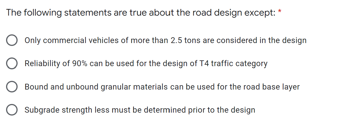 *
The following statements are true about the road design except:
O Only commercial vehicles of more than 2.5 tons are considered in the design
O Reliability of 90% can be used for the design of T4 traffic category
O Bound and unbound granular materials can be used for the road base layer
O Subgrade strength less must be determined prior to the design