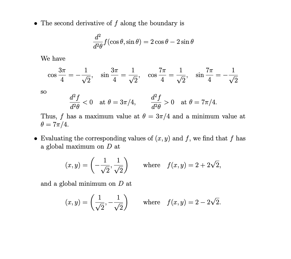 • The second derivative of f along the boundary is
af(cos 0, sin 0) = 2 cos 0 – 2 sin 0
d20
We have
1
1
1
1
sin
4
sin
COS
4
V2
V2
COS
4
V2
SO
df
< 0
d20
at 0 = 37/4,
> 0
d²0
at 0
77/4.
Thus, f has a maximum value at 0
0 = 77/4.
37/4 and a minimum value at
• Evaluating the corresponding values of (x, y) and f, we find that f has
a global maximum on D at
1
1
(x, y)
where f(x, y) = 2+ 2v2,
V2' V2,
and a global minimum on D at
1
(x, y)
where f(x, y) = 2 – 2/2.
V2'
V2,
