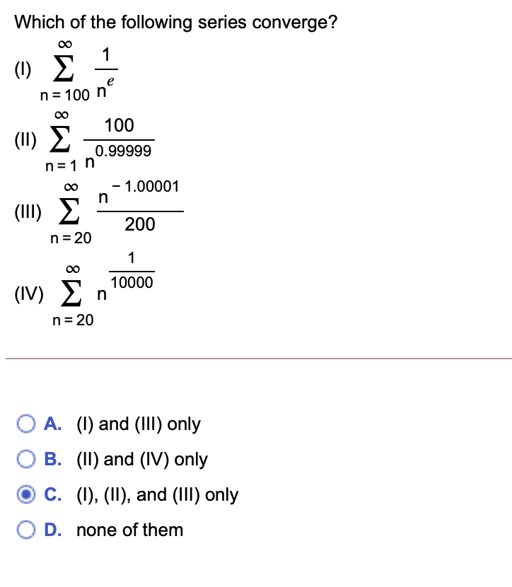 Which of the following series converge?
1
(1) E
e
n= 100 n
100
(II)
(1) Σ
0.99999
n=1 n
- 1.00001
(III) E
200
n = 20
1
00
10000
(IV) En
n= 20
O A. (I) and (III) only
B. (II) and (IV) only
C. (1), (II), and (III) only
O D. none of them
