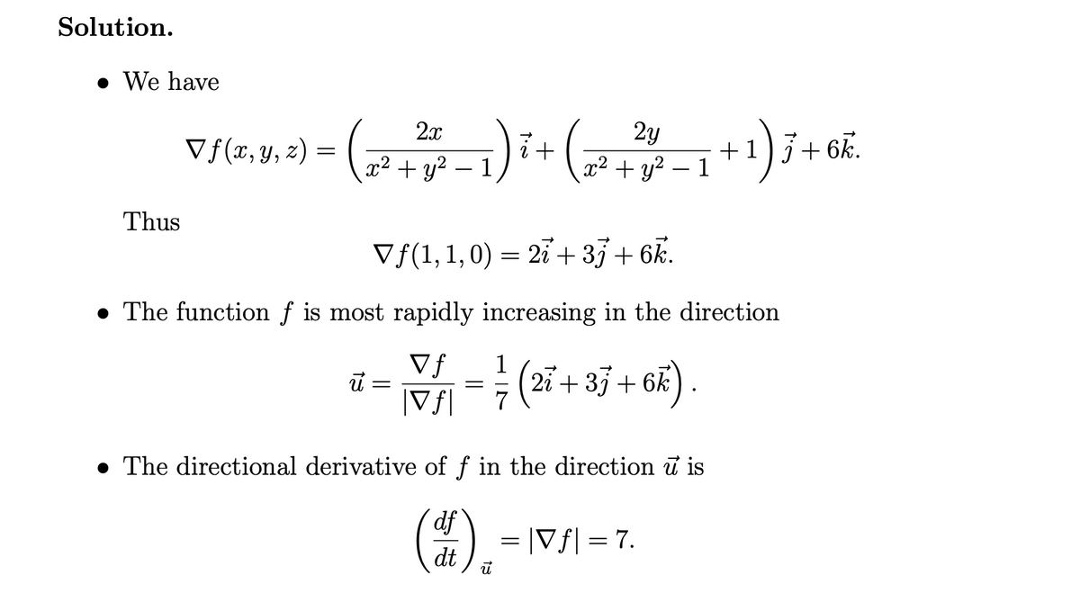 Solution.
• We have
2y
+1
(2 + y? – 1
2x
Vf(x,y, 2) = ( ,
i+
a? + у2 — 1
+ 6k.
Thus
Vf(1,1,0) = 27 + 33+ 6k.
The function f is most rapidly increasing in the direction
Vf
1
(27 + 35+ 6k).
|Vf|
7
• The directional derivative of f in the direction u is
df
dt
