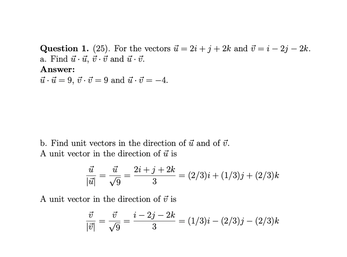 Question 1. (25). For the vectors ū = 2i + j+ 2k and i = i – 2j – 2k.
a. Find ū· ū, ở · ở and ū · ū.
Answer:
i ū = 9, ở T = 9 and u · ữ = -4.
b. Find unit vectors in the direction of ữ and of ū.
A unit vector in the direction of u is
2і + j + 2k
(2/3)i + (1/3)j + (2/3)k
|ū|
3
A unit vector in the direction of i is
i – 2j – 2k
(1/3)i – (2/3)j – (2/3)k
3
||
