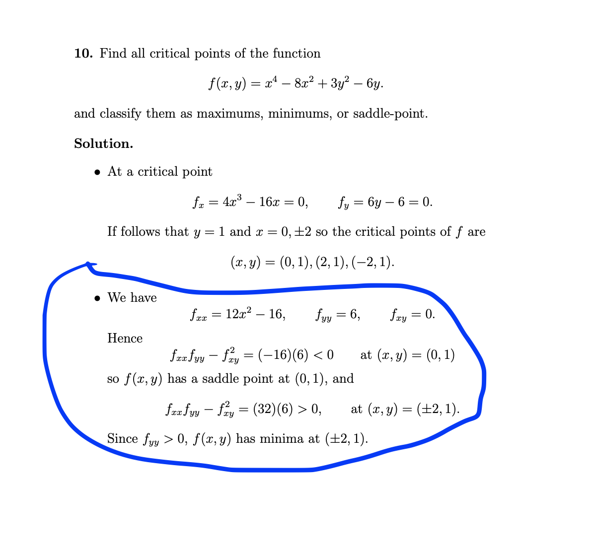 10. Find all critical points of the function
f (x, y) = x* – 8x² + 3y? – 6y.
and classify them as maximums, minimums, or saddle-point.
Solution.
• At a critical point
fr = 4x° – 16x =
= 0,
fy = 6y – 6 = 0.
If follows that y
= 1 and x = 0,±2 so the critical points of f are
(п, у) — (0, 1), (2, 1), (-2, 1).
• We have
fae = 12x? – 16,
fyy = 6,
fry = 0.
Hence
fra fyy – fay = (-16)(6) < 0
so f(x, y) has a saddle point at (0,1), and
at (x, y) = (0, 1)
faz fyy – fay = (32)(6) > 0,
at (x, y) = (±2, 1).
Since fyy > 0, f (x, y) has minima at (+2, 1).
