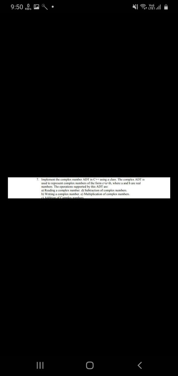 9:50
7. Implement the complex number ADT in C++ using a class. The complex ADT is
used to represent complex numbers of the form e-a+ib, where a and b are real
numbers. The operations supported by this ADT are
a) Reading a complex number. d) Subtraction of complex numbers.
b) Writing a complex number. e) Multiplication of complex numbers.
Addition of Compler numbars
