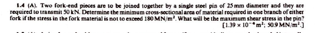 1.4 (A). Two fork-end pieces are to be joined together by a single steel pin of 25 mm diameter and they are
required to transmit 50 kN. Determine the minimum cross-sectional area of material required in one branch of either
fork if the stress in the fork material is not to exceed 180 MN/m². What will be the maximum shear stress in the pin?
[1.39 x 10m²; 50.9 MN/m²]