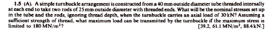 1.5 (A). A simple turnbuckle arrangement is constructed from a 40 mm outside diameter tube threaded internally
at each end to take two rods of 25 mm outside diameter with threaded ends. What will be the nominal stresses set up
in the tube and the rods, ignoring thread depth, when the turnbuckle carries an axial load of 30 kN? Assuming a
sufficient strength of thread, what maximum load can be transmitted by the turnbuckle if the maximum stress is
limited to 180 MN/m²?
[39.2, 61.1 MN/m², 88.4 kN.]