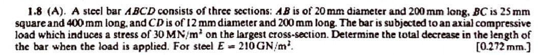 1.8 (A). A steel bar ABCD consists of three sections: AB is of 20 mm diameter and 200 mm long, BC is 25 mm
square and 400 mm long, and CD is of 12 mm diameter and 200 mm long. The bar is subjected to an axial compressive
load which induces a stress of 30 MN/m² on the largest cross-section. Determine the total decrease in the length of
the bar when the load is applied. For steel E 210 GN/m².
[0.272 mm.]