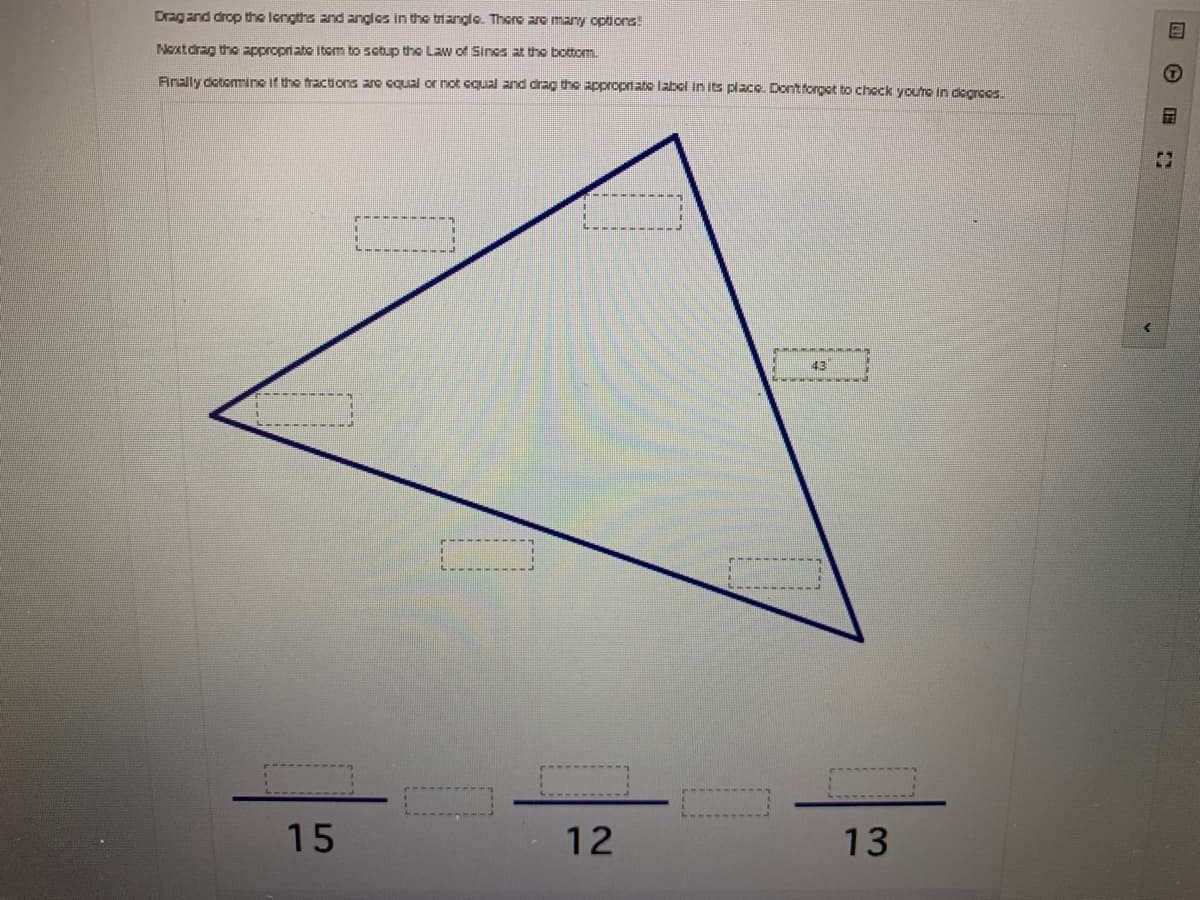 Drag and drop the longths and angles in the tiangle. Thore are many options!
Next drag the appropriate Itom to sotup the Law of Sines at the bottom
Arally dotommine if the fractions are cqual or not cqual and drag the appropriate label in its placo. Dontforget bto chock yourc In dcaroes.
43
15
12
13
