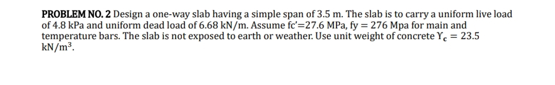 PROBLEM NO. 2 Design a one-way slab having a simple span of 3.5 m. The slab is to carry a uniform live load
of 4.8 kPa and uniform dead load of 6.68 kN/m. Assume fc'=27.6 MPa, fy = 276 Mpa for main and
temperature bars. The slab is not exposed to earth or weather. Use unit weight of concrete Y = 23.5
kN/m³.