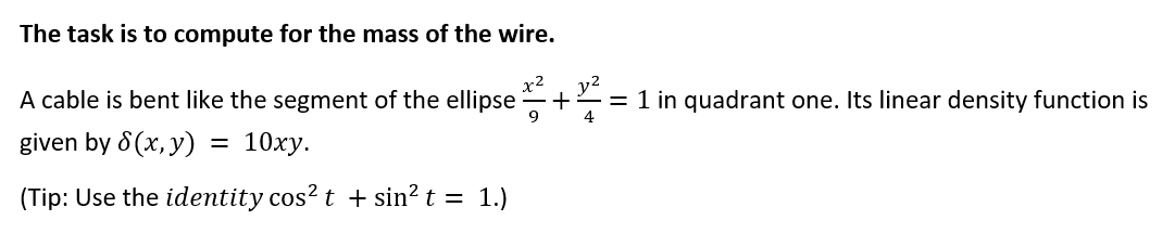 The task is to compute for the mass of the wire.
y2
+
9
x2
A cable is bent like the segment of the ellipse
= 1 in quadrant one. Its linear density function is
4
given by 8 (x, y)
10ху.
%D
(Tip: Use the identity cos? t + sin² t = 1.)
