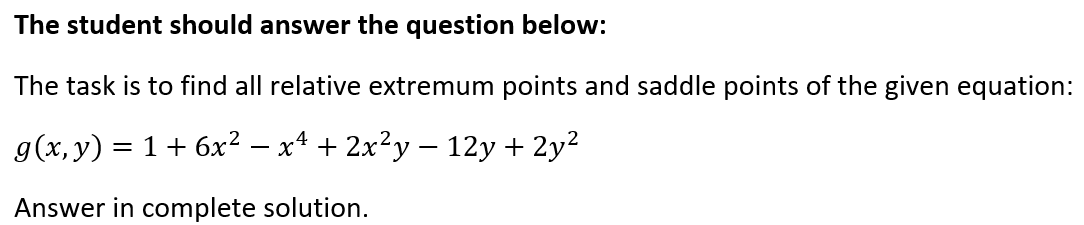 The student should answer the question below:
The task is to find all relative extremum points and saddle points of the given equation:
g(x, y)
1 + 6x2 – x4 + 2x²y – 12y + 2y2
Answer in complete solution.
