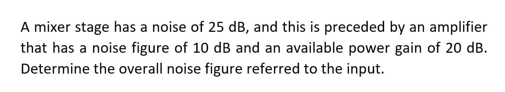 A mixer stage has a noise of 25 dB, and this is preceded by an amplifier
that has a noise figure of 10 dB and an available power gain of 20 dB.
Determine the overall noise figure referred to the input.
