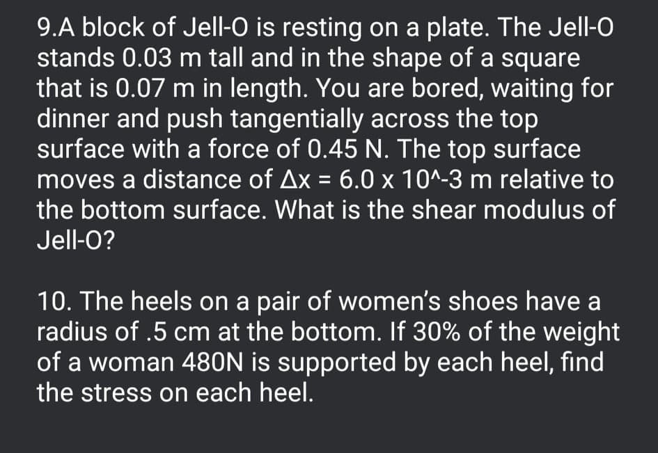 9.A block of Jell-O is resting on a plate. The Jell-O
stands 0.03 m tall and in the shape of a square
that is 0.07 m in length. You are bored, waiting for
dinner and push tangentially across the top
surface with a force of 0.45 N. The top surface
moves a distance of Ax = 6.0 x 10^-3 m relative to
the bottom surface. What is the shear modulus of
Jell-O?
10. The heels on a pair of women's shoes have a
radius of .5 cm at the bottom. If 30% of the weight
of a woman 480N is supported by each heel, find
the stress on each heel.