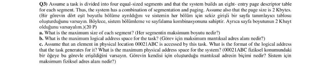 Q3) Assume a task is divided into four equal-sized segments and that the system builds an eight- entry page descriptor table
for each segment. Thus, the system has a combination of segmentation and paging. Assume also that the page size is 2 Kbytes.
(Bir görevin dört eşit boyutlu bölüme ayrıldığını ve sistemin her bölüm için sekiz girişli bir sayfa tanımlayıcı tablosu
oluşturduğunu varsayın. Böylece, sistem bölümleme ve sayfalama kombinasyonuna sahiptir. Ayrıca sayfa boyutunun 2 Kbayt
olduğunu varsayalım.)(20 P)
a. What is the maximum size of each segment? (Her segmentin maksimum boyutu nedir?)
b. What is the maximum logical address space for the task? (Görev için maksimum mantıksal adres alanı nedir?)
c. Assume that an element in physical location 00021ABC is accessed by this task. What is the format of the logical address
that the task generates for it? What is the maximum physical address space for the system? (00021ABC fiziksel konumundaki
bir öğeye bu görevle erişildiğini varsayın. Görevin kendisi için oluşturduğu mantıksal adresin biçimi nedir? Sistem için
maksimum fiziksel adres alanı nedir?)
