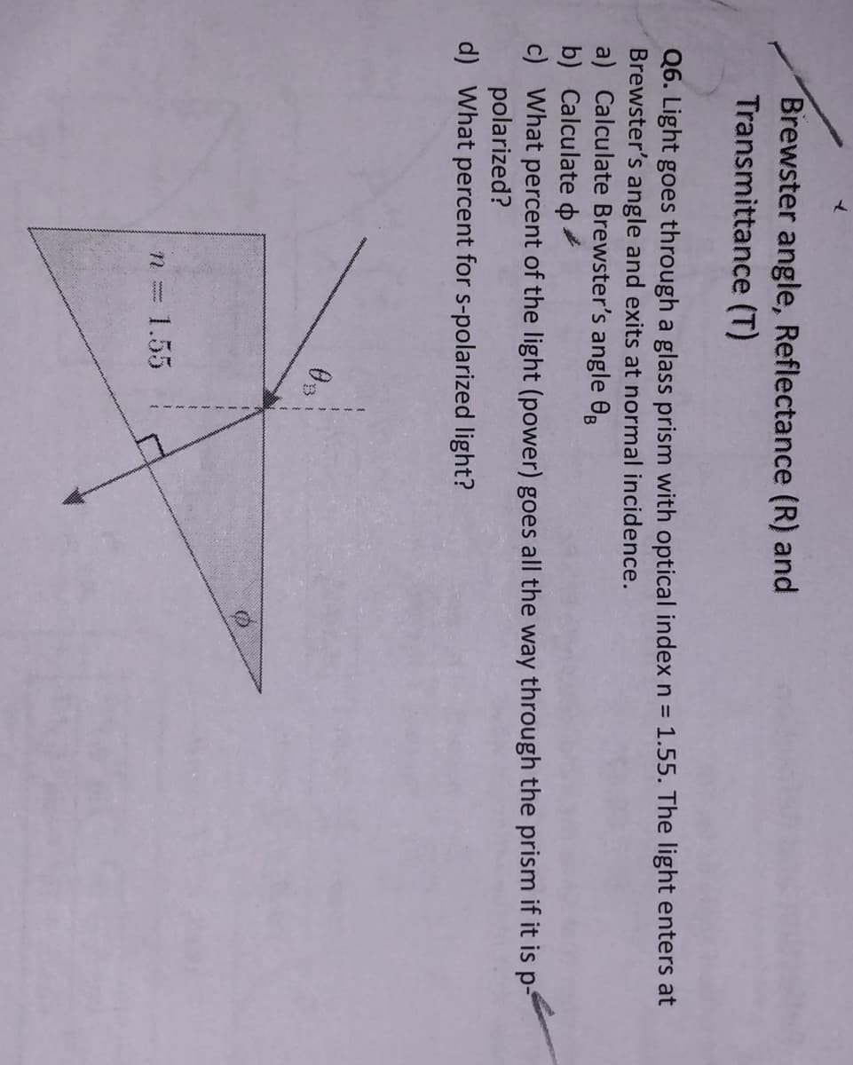 Brewster angle, Reflectance (R) and
Transmittance (T)
Q6. Light goes through a glass prism with optical index n = 1.55. The light enters at
Brewster's angle and exits at normal incidence.
a) Calculate Brewster's angle 0B
b) Calculate o
c) What percent of the light (power) goes all the way through the prism if it is p-
polarized?
d) What percent for s-polarized light?
1.55
