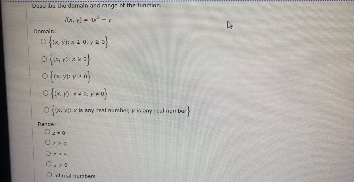 Describe the domain and range of the function.
f(x, y) = 4x2 - y
Domain:
o (x, y): x 2 0, y z o}
O{(x, y): x is any real number, y is any real number>
Range:
Oz + 0
Oz 20
Ozz 4
Oz > 0
O all real numbers
