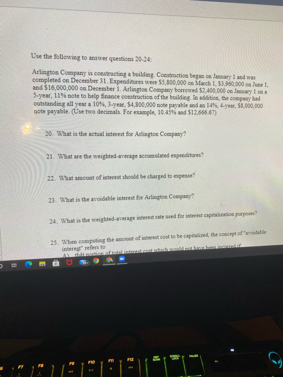 Use the following to answer questions 20-24:
Arlington Company is constructing a building. Construction began on January 1 and was
completed on December 31. Expenditures were $5,800,000 on March 1, $3,960,000 on June 1,
and $16,000,000 on December 1. Arlington Company borrowed S$2,400,000 on January 1 on a
5-year, 11% note to help finance construction of the building. In addition, the company had
outstanding all year a 10%, 3-year, $4,800,000 note payable and an 14%, 4-year, $8,000,000
note payable. (Use two decimals. For example, 10.45% and $12,666.67)
20. What is the actual interest for Arlington Company?
21. What are the weighted-average accumulated expenditures?
22. What amount of interest should be charged to expense?
23. What is the avoidable interest for Arlington Company?
24. What is the weighted-average interest rate used for interest capitalization purposes?
25. When computing the amount of interest cost to be capitalized, the concept of "avoidable
interest" refers to
A thắt portion of total interest .cost which would not have heen incured if
PRT
SCRN
SCROLL
LOCK
PAUSE
F10
F1
F12
F9
F7
F8
