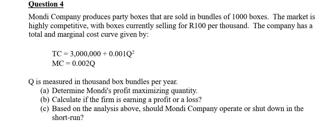 Question 4
Mondi Company produces party boxes that are sold in bundles of 1000 boxes. The market is
highly competitive, with boxes currently selling for R100 per thousand. The company has a
total and marginal cost curve given by:
TC = 3,000,000+ 0.001Q²
MC = = 0.002Q
Q is measured in thousand box bundles per year.
(a) Determine Mondi's profit maximizing quantity.
(b) Calculate if the firm is earning a profit or a loss?
(c) Based on the analysis above, should Mondi Company operate or shut down in the
short-run?