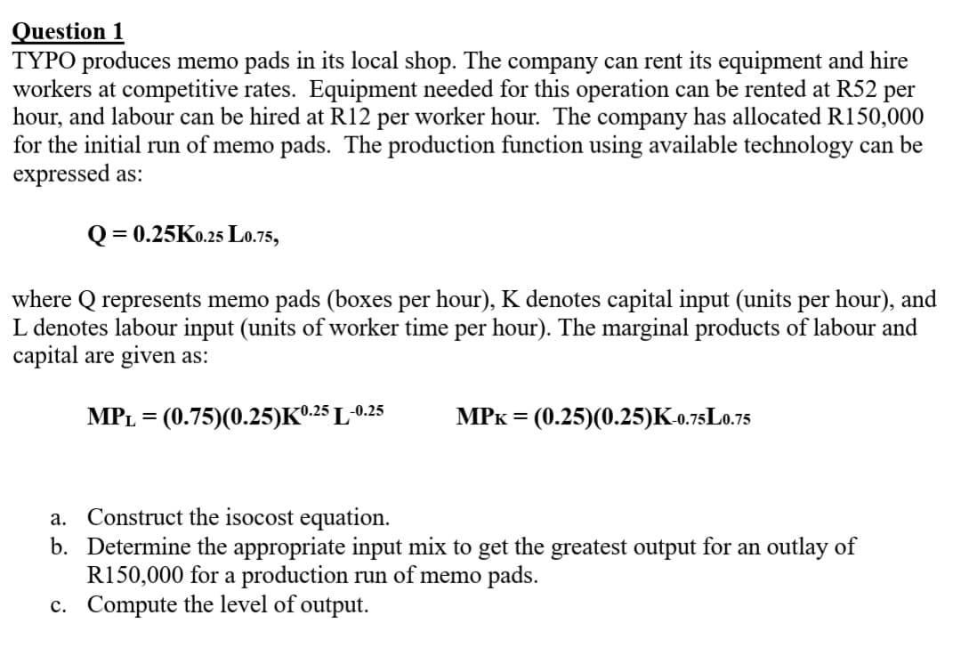 Question 1
TYPO produces memo pads in its local shop. The company can rent its equipment and hire
workers at competitive rates. Equipment needed for this operation can be rented at R52 per
hour, and labour can be hired at R12 per worker hour. The company has allocated R150,000
for the initial run of memo pads. The production function using available technology can be
expressed as:
Q=0.25K0.25 L0.75,
where Q represents memo pads (boxes per hour), K denotes capital input (units per hour), and
L denotes labour input (units of worker time per hour). The marginal products of labour and
capital are given as:
MPL = (0.75)(0.25) K⁰.25 L-0.25
MPK = (0.25)(0.25)K-0.75L0.75
a.
Construct the isocost equation.
b. Determine the appropriate input mix to get the greatest output for an outlay of
R150,000 for a production run of memo pads.
c. Compute the level of output.