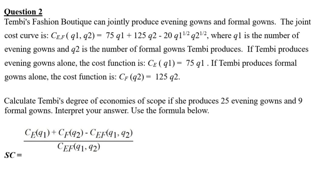 Question 2
Tembi's Fashion Boutique can jointly produce evening gowns and formal gowns. The joint
cost curve is: CE,F ( q1, q2) = 75 q1 + 125 q2 - 20 q1¹/2q2¹/2, where q1 is the number of
evening gowns and q2 is the number of formal gowns Tembi produces. If Tembi produces
evening gowns alone, the cost function is: CE (91) = 75 q1. If Tembi produces formal
gowns alone, the cost function is: CF (q2) = 125 q2.
Calculate Tembi's degree of economies of scope if she produces 25 evening gowns and 9
formal gowns. Interpret your answer. Use the formula below.
SC=
CE(91)+CF(92) - CEF(91, 92)
CEF(91, 92)