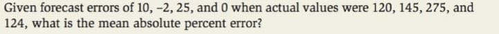 Given forecast errors of 10, -2, 25, and 0 when actual values were 120, 145, 275, and
124, what is the mean absolute percent error?
