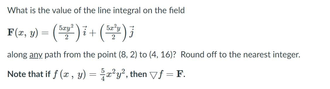 What is the value of the line integral on the field
5xy
= ()i+ (
F(x, y)
5xy2
2
along any path from the point (8, 2) to (4, 16)? Round off to the nearest integer.
Note that if f (x , y) = x²y², then Vf = F.
4
