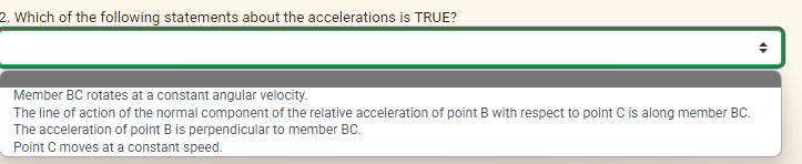 2. Which of the following statements about the accelerations is TRUE?
Member BC rotates at a constant angular velocity.
The line of action of the normal component of the relative acceleration of point B with respect to point C is along member BC.
The acceleration of point B is perpendicular to member BC.
Point C moves at a constant speed.
