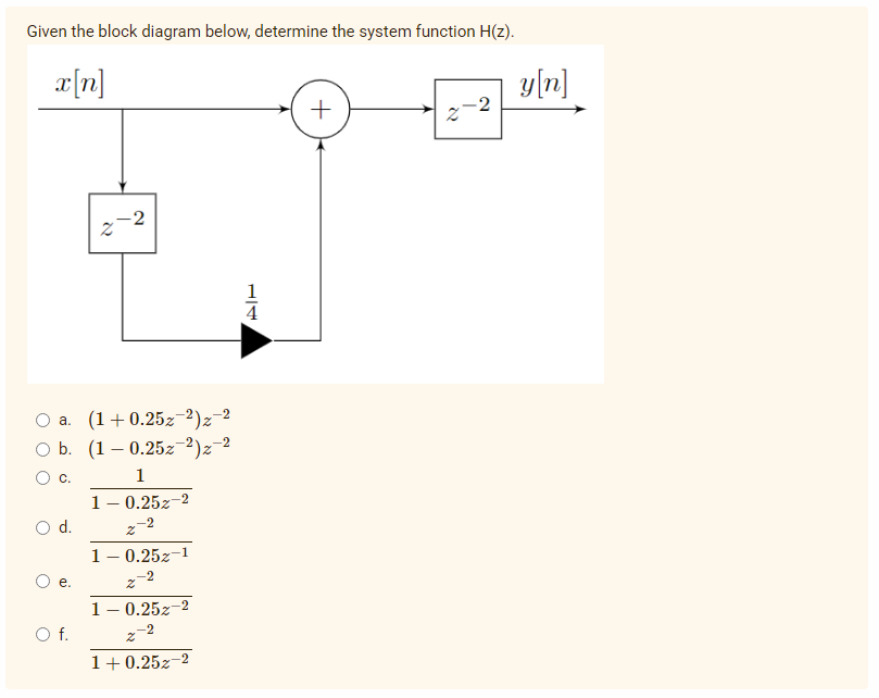 Given the block diagram below, determine the system function H(z).
x[n]
-2
2
N
O f.
-2
a. (1+0.25z 2) z-²
-2
O b. (1-0.25z-²)z-²
1
1 -0.252-2
O d.
1 -0.252-1
e.
-2
1 -0.252-2
2-2
1+0.252-2
4
+
y[n]