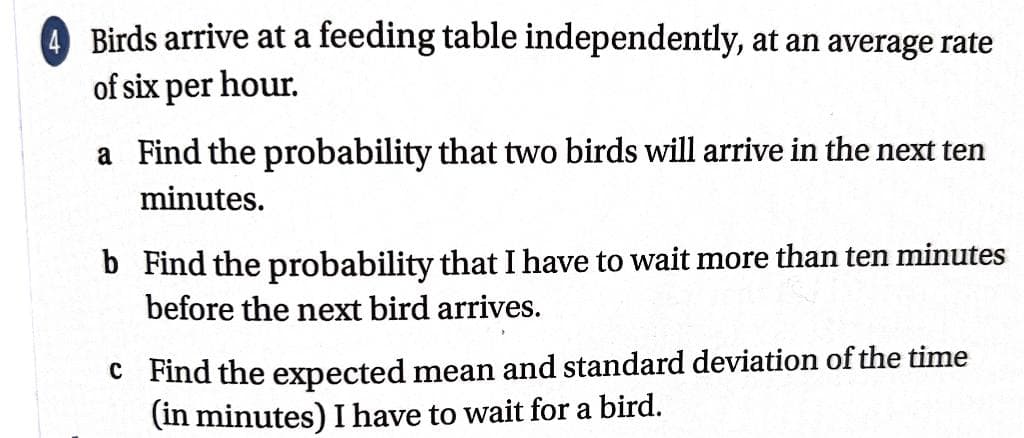 Birds arrive at a feeding table independently, at an average rate
of six per hour.
a Find the probability that two birds will arrive in the next ten
minutes.
b Find the probability that I have to wait more than ten minutes
before the next bird arrives.
c Find the expected mean and standard deviation of the time
(in minutes) I have to wait for a bird.