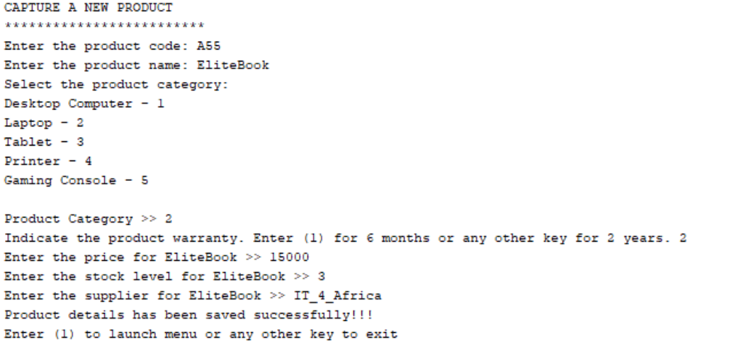 CAPTURE A NEW PRODUCT
*************************
Enter the product code: A55
Enter the product name: EliteBook
Select the product category:
Desktop Computer - 1
Laptop - 2
Tablet - 3
Printer - 4
Gaming Console - 5
Product Category >> 2
Indicate the product warranty. Enter (1) for 6 months or any other key for 2 years. 2
Enter the price for EliteBook >> 15000
Enter the stock level for EliteBook >> 3
Enter the supplier for EliteBook >> IT_4_Africa
Product details has been saved successfully!!!
Enter (1) to launch menu or any other key to exit
