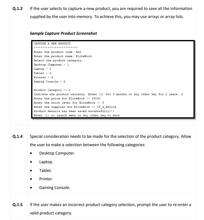 Q.1.2
If the user selects to capture a new product, you are required to save all the information
supplied by the user into memory. To achieve this, you may use arrays or array lists.
Sample Capture Product Screenshot
CAPTURE A NEW PRODUCT
.....
Enter the product code: A55
Enter the product name: EliteBook
Select the product category:
Desktop Computer - 1
Laptop - 2
Tablet - 3
Printer - 4
Gaming Console - 5
Product Category >> 2
Indicate the product warranty. Enter (1) for é months or any other key for 2 years. 2
Enter the price for EliteBook >> 15000
Enter the stock level for EliteBook > 3
Enter the supplier for EliteBook >> IT_4_Africa
Product details has been saved successfully!!!
Enter (1) to launch menu or any other key to exit
Q.1.4
Special consideration needs to be made for the selection of the product category. Allow
the user to make a selection between the following categories:
Desktop Computer.
Laptop.
Tablet.
Printer.
Gaming Console.
Q.1.5
If the user makes an incorrect product category selection, prompt the user to re-enter a
valid product category.
