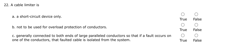 22. A cable limiter is
a. a short-circuit device only.
True False
О
b. not to be used for overload protection of conductors.
True
False
c. generally connected to both ends of large paralleled conductors so that if a fault occurs on
one of the conductors, that faulted cable is isolated from the system.
True
False