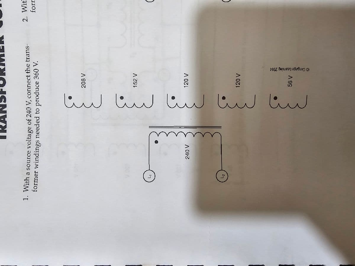 TRANSFORMER
1. With a source voltage of 240 V, connect the trans-
former windings needed to produce 360 V.
240 V
لسنا سنا سنا سنا سنا
208 V
152 V
120 V
2. Witl
form
(
120 V
56 V
© Cengage Leaming 2014