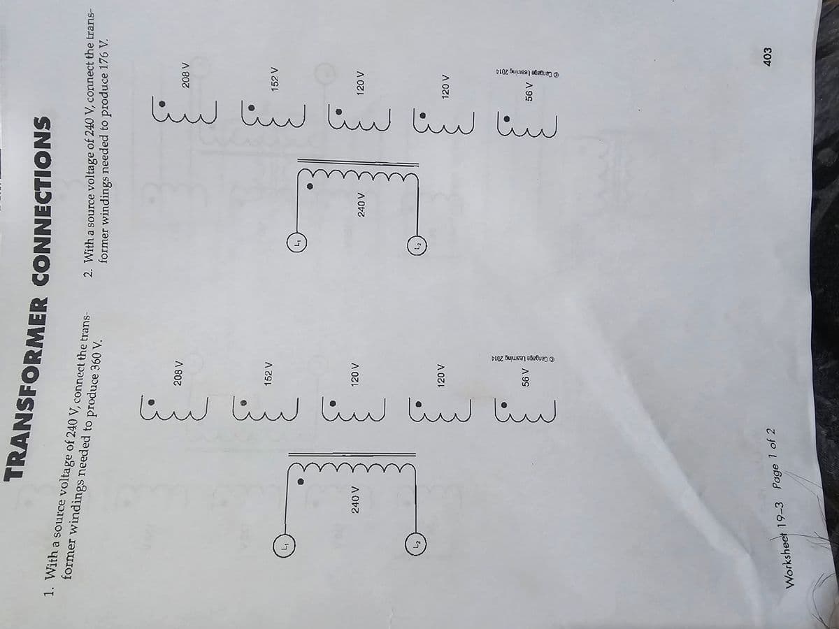 TRANSFORMER CONNECTIONS
1. With a source voltage of 240 V, connect the trans-
former windings needed to produce 360 V.
2. With a source voltage of 240 V, connect the trans-
former windings needed to produce 176 V.
Lz
240 V
١-٤
56 V
Cengage Leaming 2014
120 V
120 V
152 V
208 V
لسنا سنا سنا سنا سنا
Worksheet 19-3 Page 1 of 2
L₁
iz
١-٤
56 V
Cengage Learning 2014
120 V
120 V
152 V
208 V
لسنا سنا سنا سنا سنا
240 V
403