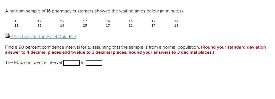 A random sample of 16 pharmacy customers showed the waiting times below (in minutes).
15
12
17
17
14
16
17
22
19
23
14
25
17
12
17
18
E Click here for the Excel Data File
Find a 90 percent confidence interval for u, assuming that the sample is from a normal population. (Round your standard deviation
answer to 4 decimal places and t-value to 3 decimal places. Round your answers to 3 decimal places.)
The 90% confidence interval
