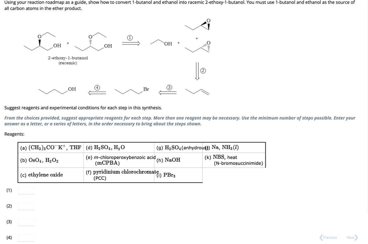 Using your reaction roadmap as a guide, show how to convert 1-butanol and ethanol into racemic 2-ethoxy-1-butanol. You must use 1-butanol and ethanol as the source of
all carbon atoms in the ether product.
(1)
(2)
(3)
OH
(4)
2-ethoxy-1-butanol
(racemic)
OH
OII..
Suggest reagents and experimental conditions for each step in this synthesis.
From the choices provided, suggest appropriate reagents for each step. More than one reagent may be necessary. Use the minimum number of steps possible. Enter your
answer as a letter, or a series of letters, in the order necessary to bring about the steps shown.
Reagents:
(c) ethylene oxide
OH
(a) (CH3)3 CO K+, THF (d) H₂SO4, H₂O
(b) OsO4, H₂O2
Br
OH
+
(9) H₂ SO4 (anhydrous) Na, NH3 (1)
(k) NBS, heat
(e) m-chloroperoxybenzoic acid
(mCPBA)
(f) pyridinium chlorochromatę) PBr3
(PCC)
(h) NaOH
(N-bromosuccinimide)
Previous
Next