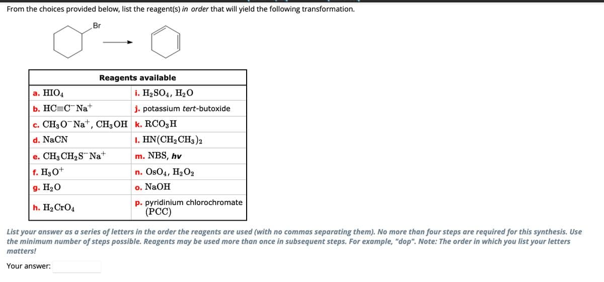 From the choices provided below, list the reagent(s) in order that will yield the following transformation.
Br
Reagents available
a. HIO4
b. HC C Na+
c. CH3ONa+, CH, OH k. RCO, H
d. NaCN
e. CH3CH₂S Na+
f. H₂O+
g. H₂O
h. H₂ CrO4
Your answer:
i. H₂SO4, H₂O
j. potassium tert-butoxide
I. HN(CH, CH3 )
m. NBS, hv
n. OsO4, H₂O2
NaOH
O.
p. pyridinium chlorochromate
(PCC)
List your answer as a series of letters in the order the reagents are used (with no commas separating them). No more than four steps are required for this synthesis. Use
the minimum number of steps possible. Reagents may be used more than once in subsequent steps. For example, "dop". Note: The order in which you list your letters
matters!