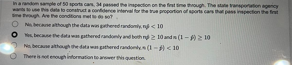 In a random sample of 50 sports cars, 34 passed the inspection on the first time through. The state transportation agency
wants to use this data to construct a confidence interval for the true proportion of sports cars that pass inspection the first
time through. Are the conditions met to do so?
No, because although the data was gathered randomly, np < 10
Yes, because the data was gathered randomly and both np > 10 and n (1 − p) ≥ 10
No, because although the data was gathered randomly, n (1-p) < 10
There is not enough information to answer this question.