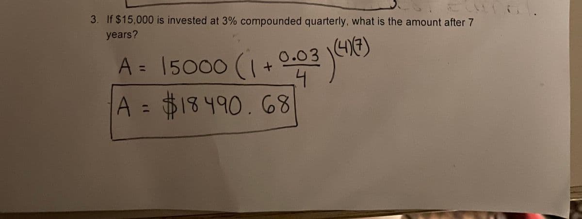 3. If $15,000 is invested at 3% compounded quarterly, what is the amount after 7
years?
A = 15000 (1+
0.03 47)
%3D
4.
A = $18490.68
