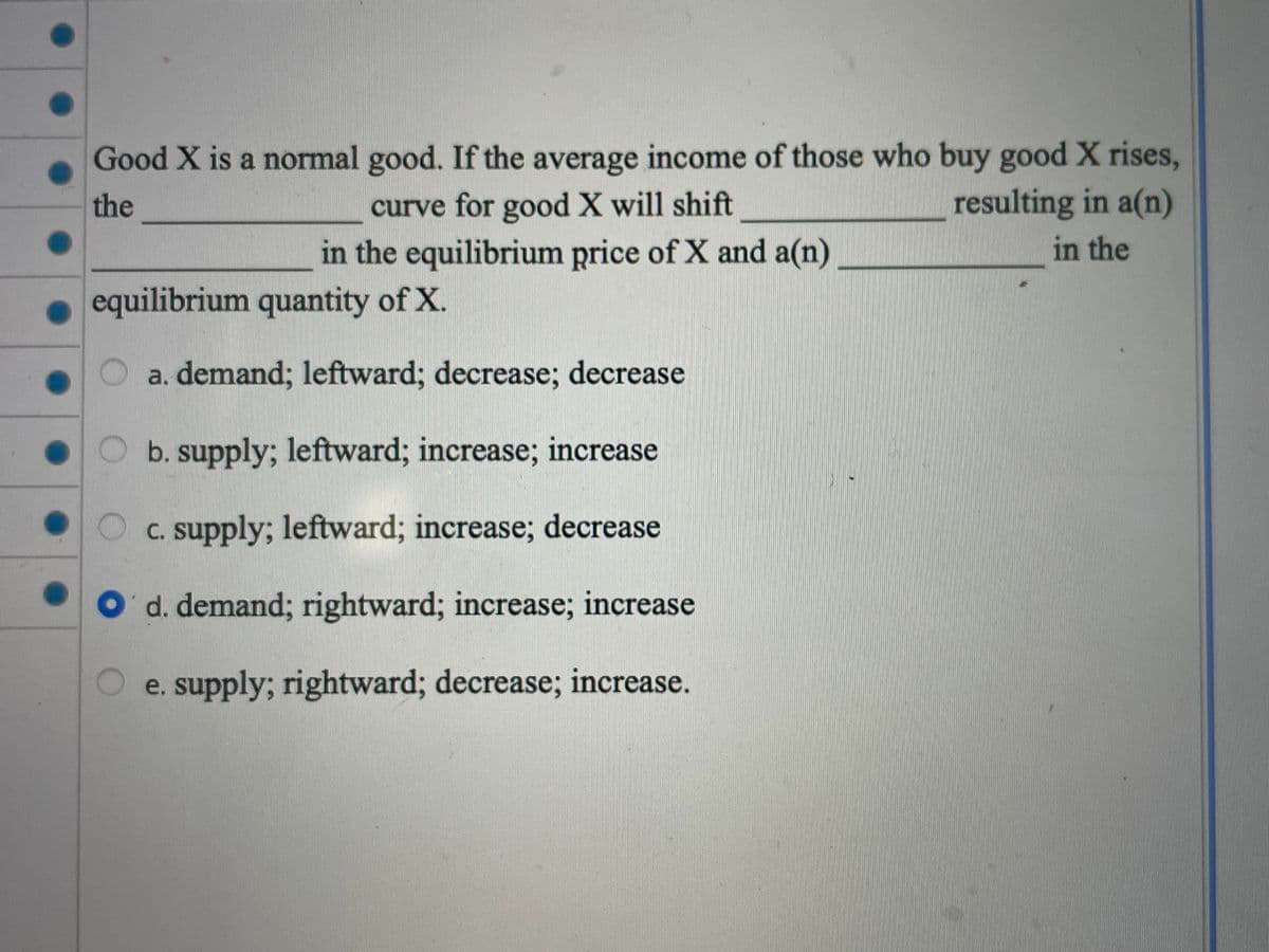 Good X is a normal good. If the average income of those who buy good X rises,
resulting in a(n)
the
curve for good X will shift
in the equilibrium price of X and a(n)
in the
equilibrium quantity of X.
O a. demand; leftward; decrease; decrease
b. supply; leftward; increase; increase
O c. supply; leftward; increase; decrease
d. demand; rightward; increase; increase
e. supply; rightward; decrease; increase.
