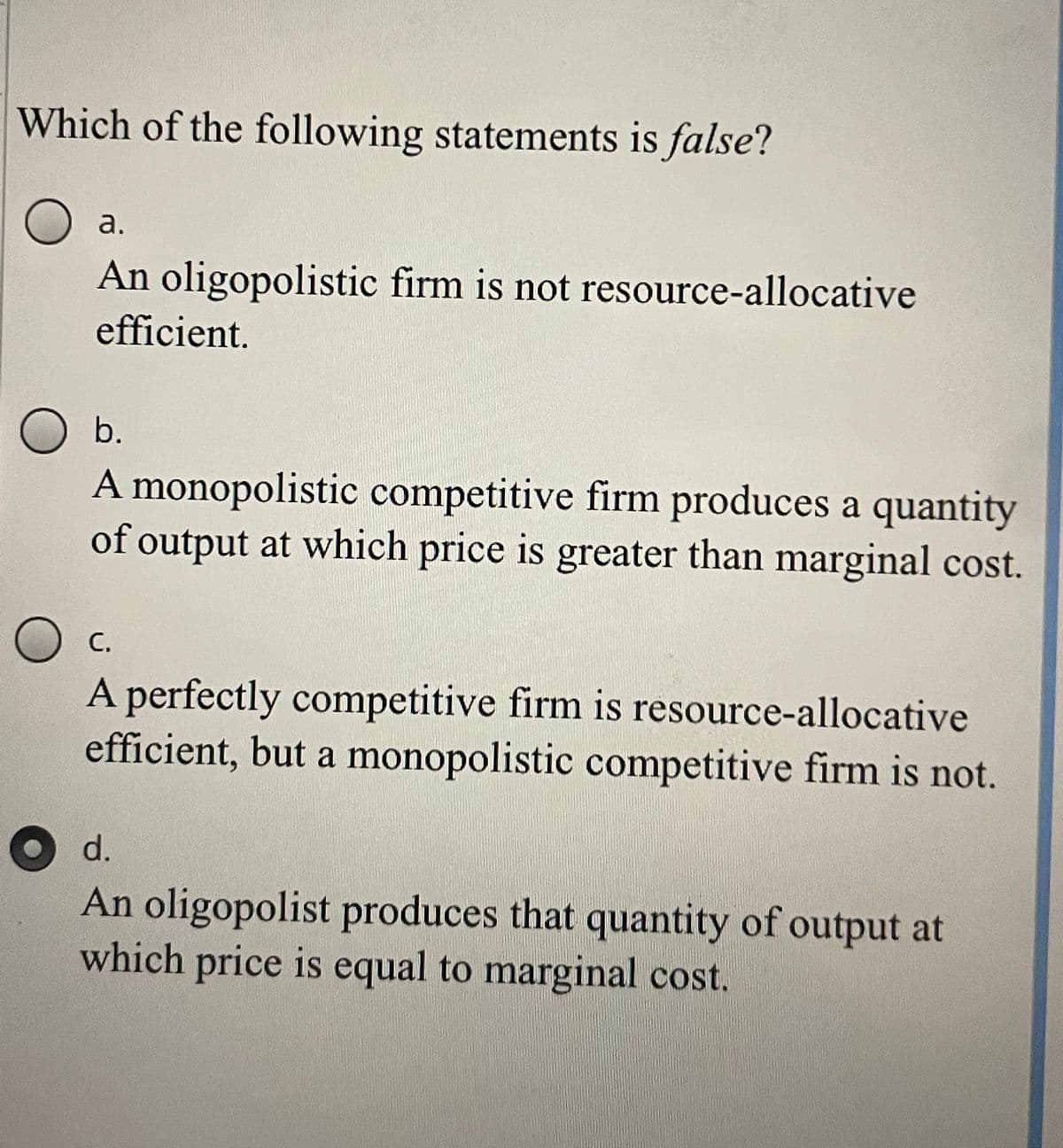 Which of the following statements is false?
a.
An oligopolistic firm is not resource-allocative
efficient.
O b.
A monopolistic competitive firm produces a quantity
of output at which price is greater than marginal cost.
С.
A perfectly competitive firm is resource-allocative
efficient, but a monopolistic competitive firm is not.
d.
An oligopolist produces that quantity of output at
which price is equal to marginal cost.
