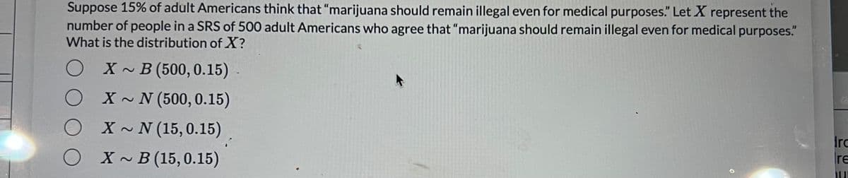 Suppose 15% of adult Americans think that "marijuana should remain illegal even for medical purposes." Let X represent the
number of people in a SRS of 500 adult Americans who agree that "marijuana should remain illegal even for medical purposes."
What is the distribution of X?
X~ B (500, 0.15)
X~ N (500, 0.15)
X~ N (15, 0.15)
X~B (15, 0.15)
O
¡
Irc
re
hur