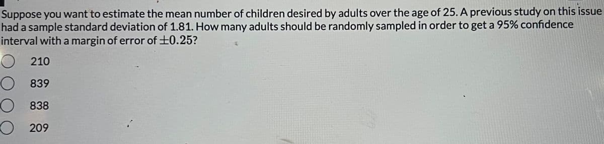 Suppose you want to estimate the mean number of children desired by adults over the age of 25. A previous study on this issue
had a sample standard deviation of 1.81. How many adults should be randomly sampled in order to get a 95% confidence
interval with a margin of error of ±0.25?
O
210
839
838
O209