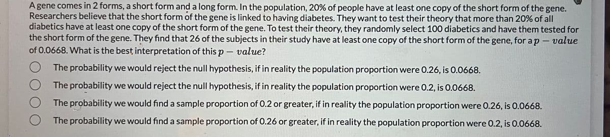 A gene comes in 2 forms, a short form and a long form. In the population, 20% of people have at least one copy of the short form of the gene.
Researchers believe that the short form of the gene is linked to having diabetes. They want to test their theory that more than 20% of all
diabetics have at least one copy of the short form of the gene. To test their theory, they randomly select 100 diabetics and have them tested for
the short form of the gene. They find that 26 of the subjects in their study have at least one copy of the short form of the gene, for a p-value
of 0.0668. What is the best, interpretation of this p - value?
The probability we would reject the null hypothesis, if in reality the population proportion were 0.26, is 0.0668.
The probability we would reject the null hypothesis, if in reality the population proportion were 0.2, is 0.0668.
The probability we would find a sample proportion of 0.2 or greater, if in reality the population proportion were 0.26, is 0.0668.
The probability we would find a sample proportion of 0.26 or greater, if in reality the population proportion were 0.2, is 0.0668.