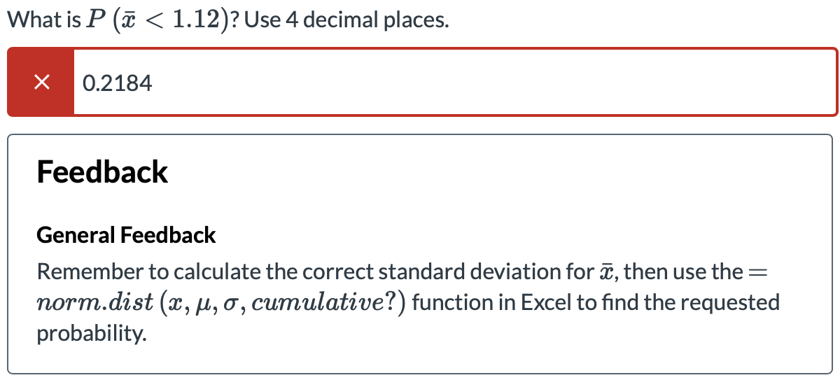 What is P ( < 1.12)? Use 4 decimal places.
0.2184
Feedback
General Feedback
Remember to calculate the correct standard deviation for , then use the =
norm.dist (x, µ, o, cumulative?) function in Excel to find the requested
probability.