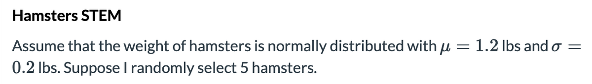 Hamsters STEM
=
Assume that the weight of hamsters is normally distributed with u
0.2 lbs. Suppose I randomly select 5 hamsters.
1.2 lbs and o=