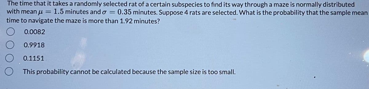 The time that it takes a randomly selected rat of a certain subspecies to find its way through a maze is normally distributed
with meanu = 1.5 minutes and o= 0.35 minutes. Suppose 4 rats are selected. What is the probability that the sample mean
time to navigate the maze is more than 1.92 minutes?
0.0082
0.9918
0.1151
O
This probability cannot be calculated because the sample size is too small.