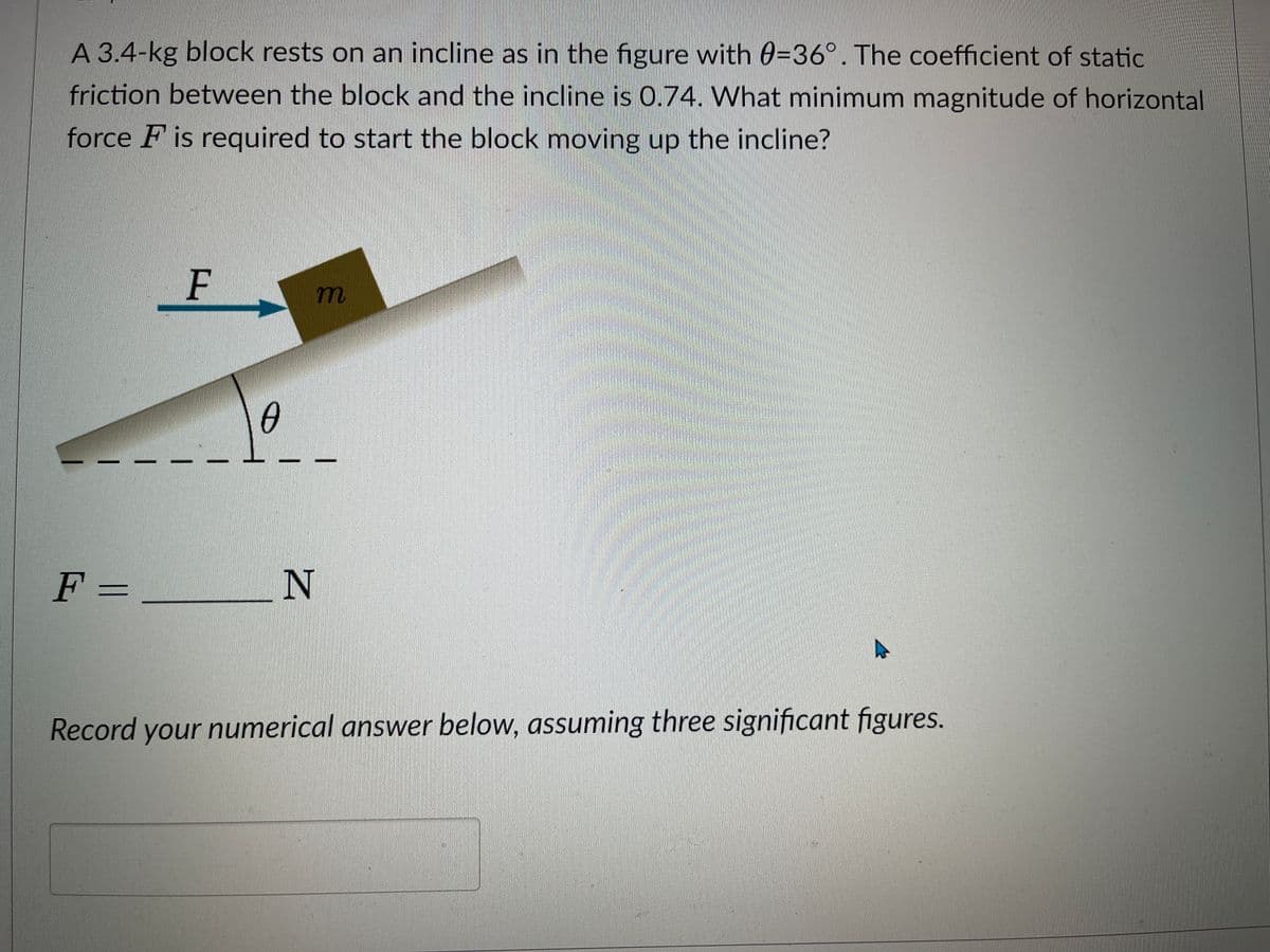 A 3.4-kg block rests on an incline as in the figure with 0-36°. The coefficient of static
friction between the block and the incline is 0.74. What minimum magnitude of horizontal
force F is required to start the block moving up the incline?
F =
F
0
m
N
Record your numerical answer below, assuming three significant figures.