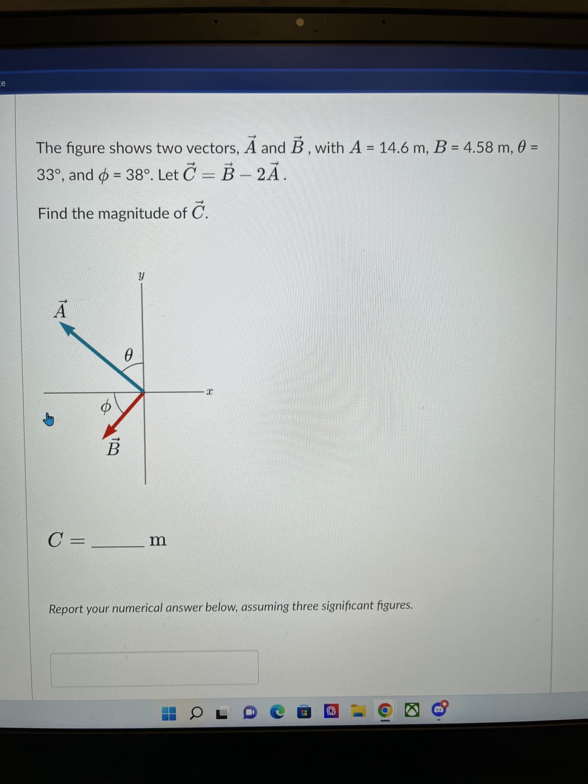 ce
The figure shows two vectors, A and B, with A = 14.6 m, B = 4.58 m, 0 =
33°, and = 38°. Let C= B-2A.
Find the magnitude of C.
A
C=.
B
0
Y
m
I
Report your numerical answer below, assuming three significant figures.
OL
e a 2