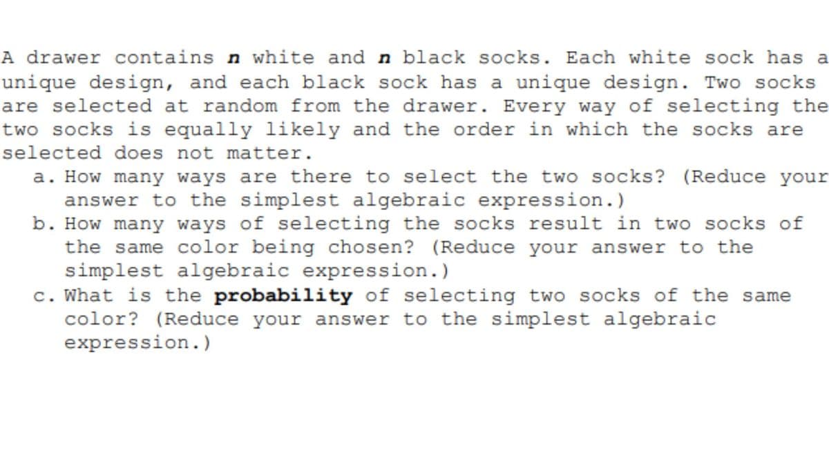 A drawer contains n white and n black socks. Each white sock has a
unique design, and each black sock has a unique design. Two socks
are selected at random from the drawer. Every way of selecting the
two socks is equally likely and the order in which the socks are
selected does not matter.
a. How many ways are there to select the two socks? (Reduce your
answer to the simplest algebraic expression.)
b. How many ways of selecting the socks result in two socks of
the same color being chosen? (Reduce your answer to the
simplest algebraic expression.)
c. What is the probability of selecting two socks of the same
color? (Reduce your answer to the simplest algebraic
expression.)